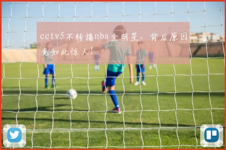 cctv5不转播nba全明星，背后原因竟如此惊人！