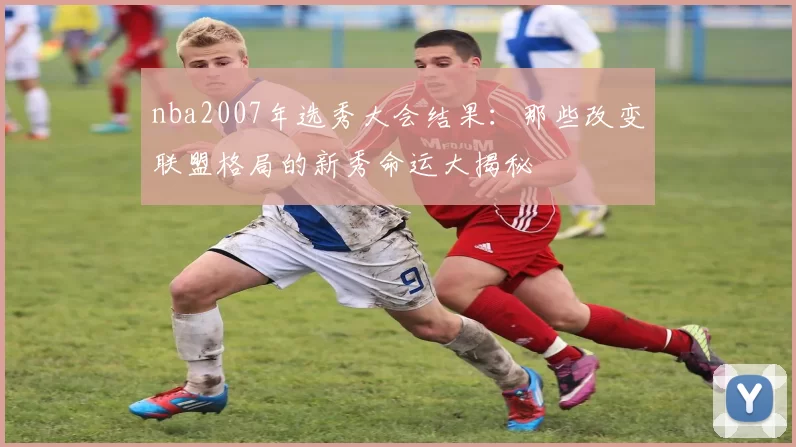 nba2007年选秀大会结果：那些改变联盟格局的新秀命运大揭秘