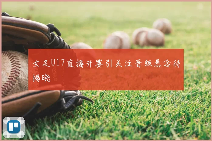 女足U17直播开赛引关注晋级悬念待揭晓