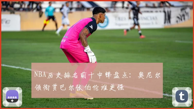 NBA历史排名前十中锋盘点:奥尼尔领衔贾巴尔张伯伦谁更强
