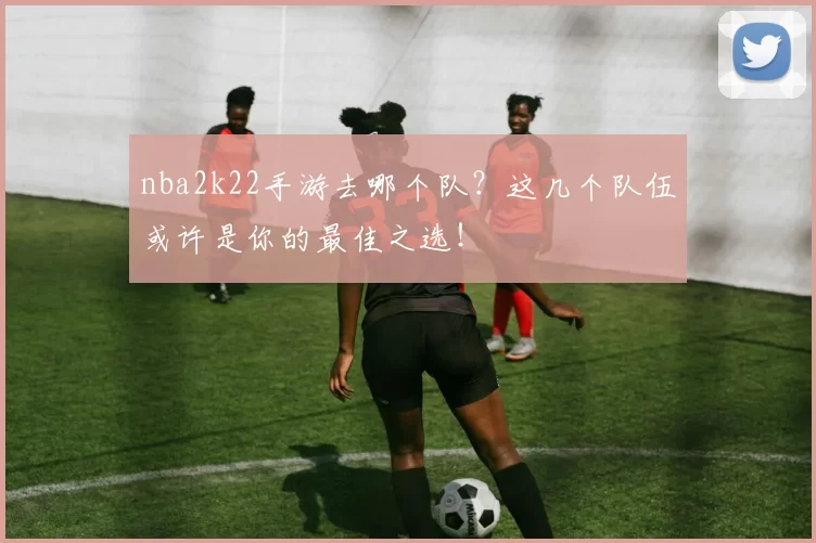 nba2k22手游去哪个队?这几个队伍或许是你的最佳之选!