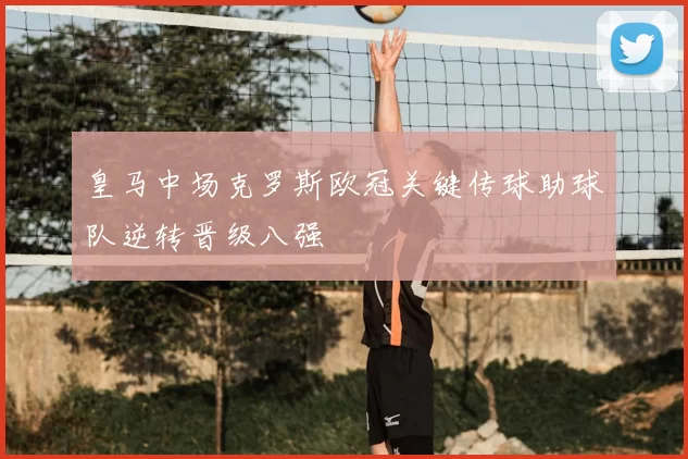 皇马中场克罗斯欧冠关键传球助球队逆转晋级八强