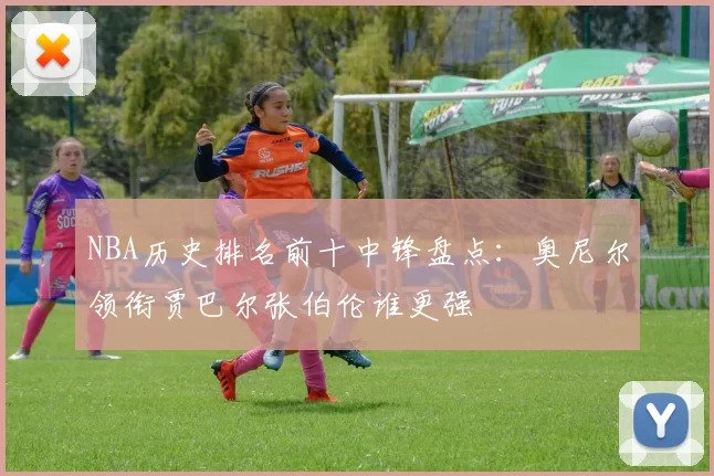 NBA历史排名前十中锋盘点:奥尼尔领衔贾巴尔张伯伦谁更强