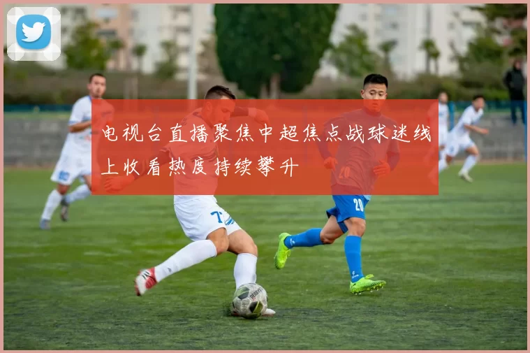 电视台直播聚焦中超焦点战球迷线上收看热度持续攀升