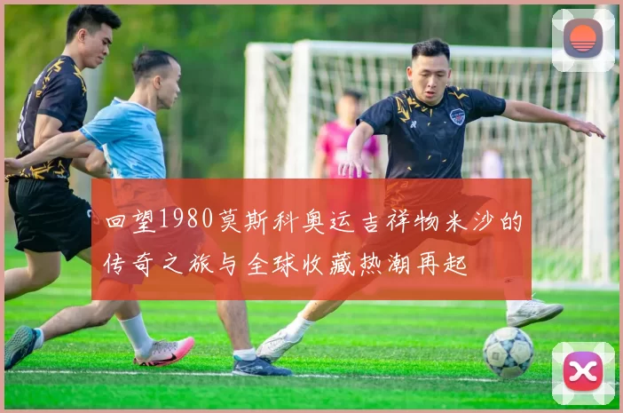 回望1980莫斯科奥运吉祥物米沙的传奇之旅与全球收藏热潮再起